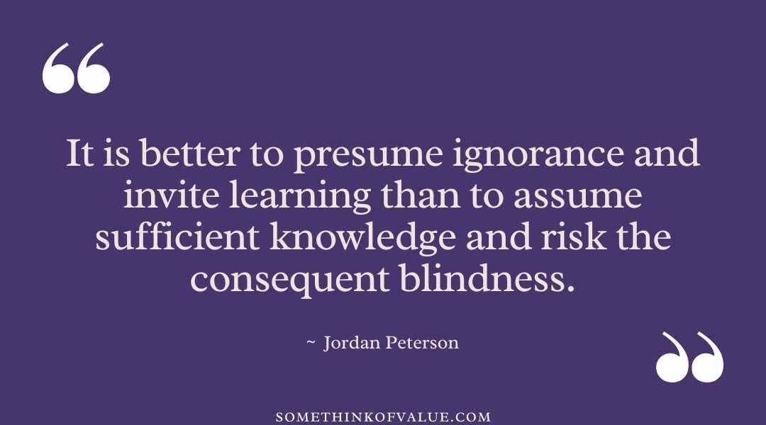 “It is better to presume ignorance and invite learning than to assume sufficient knowledge and risk the consequent blindness.” - Jordan Peterson 