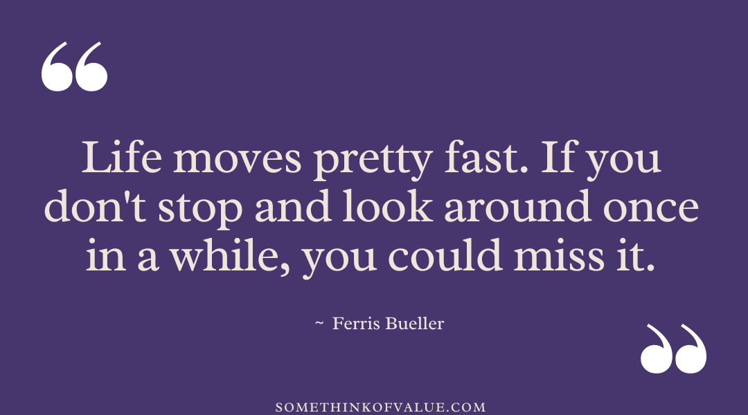 "Life moves pretty fast. You don't stop and look around once in a while, you could miss it." - Ferris Bueller 